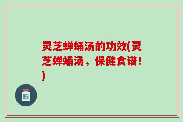 灵芝蝉蛹汤的功效(灵芝蝉蛹汤，保健食谱！)