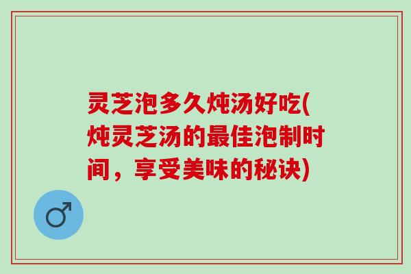 灵芝泡多久炖汤好吃(炖灵芝汤的最佳泡制时间，享受美味的秘诀)