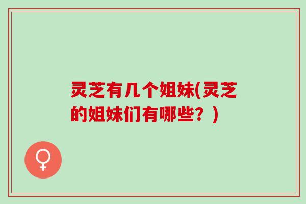 灵芝有几个姐妹(灵芝的姐妹们有哪些？)