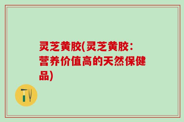 灵芝黄胶(灵芝黄胶：营养价值高的天然保健品)