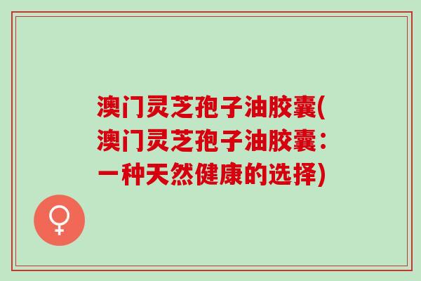 澳门灵芝孢子油胶囊(澳门灵芝孢子油胶囊：一种天然健康的选择)