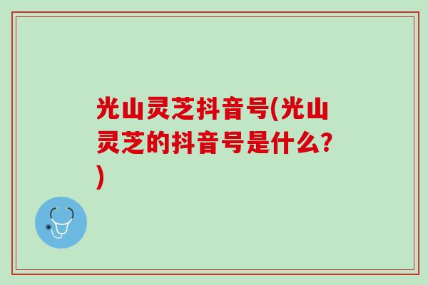光山灵芝抖音号(光山灵芝的抖音号是什么?) 光山灵芝抖音号(光山灵芝的抖音号是什么?)