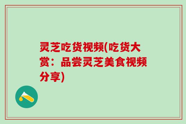 灵芝吃货视频(吃货大赏：品尝灵芝美食视频分享)