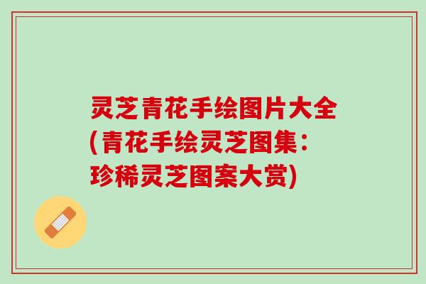 灵芝青花手绘图片大全(青花手绘灵芝图集：珍稀灵芝图案大赏)