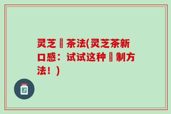 灵芝焗茶法(灵芝茶新口感:试试这种焗制方法!) 灵芝焗茶法(灵芝茶新口感:试试这种焗制方法!)