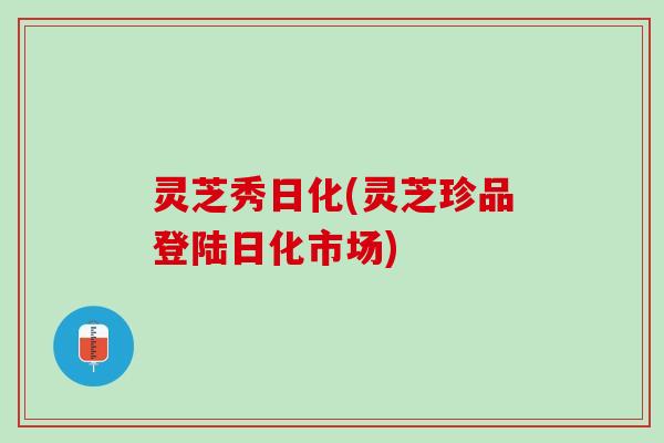 灵芝秀日化(灵芝珍品登陆日化市场)
