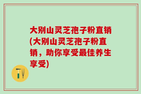 大别山灵芝孢子粉直销(大别山灵芝孢子粉直销，助你享受最佳养生享受)