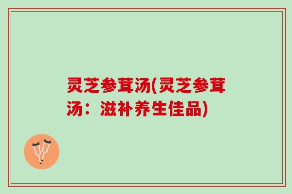 灵芝参茸汤(灵芝参茸汤：滋补养生佳品)