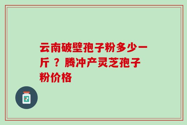 云南破壁孢子粉多少一斤 ？腾冲产灵芝孢子粉价格