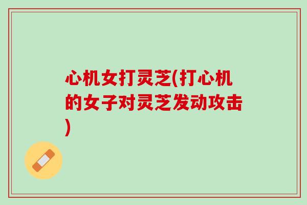 心机女打灵芝(打心机的女子对灵芝发动攻击) 心机女打灵芝(打心机的女子对灵芝发动攻击)