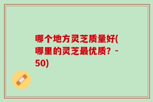 哪个地方灵芝质量好(哪里的灵芝最优质？-50)