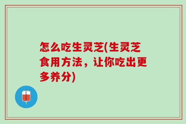 怎么吃生灵芝(生灵芝食用方法，让你吃出更多养分)