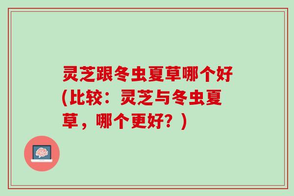 灵芝跟冬虫夏草哪个好(比较：灵芝与冬虫夏草，哪个更好？)