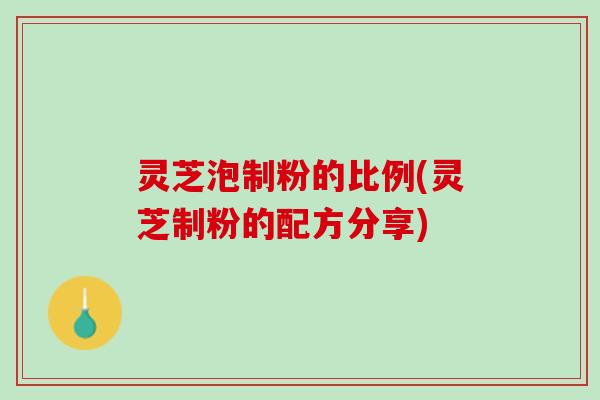 灵芝泡制粉的比例(灵芝制粉的配方分享)