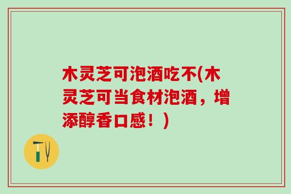木灵芝可泡酒吃不(木灵芝可当食材泡酒，增添醇香口感！)
