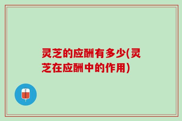 灵芝的应酬有多少(灵芝在应酬中的作用)