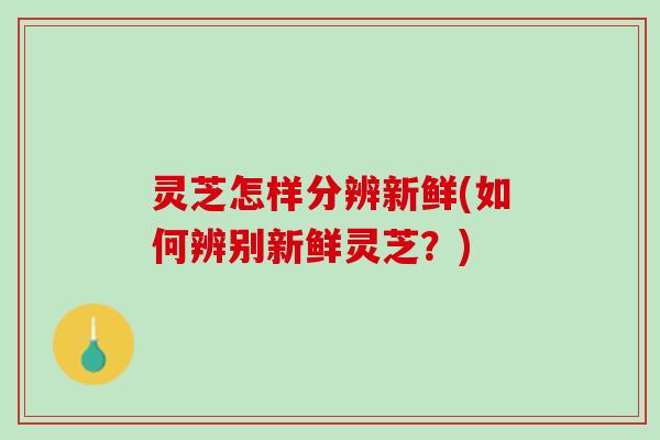 灵芝怎样分辨新鲜(如何辨别新鲜灵芝？)