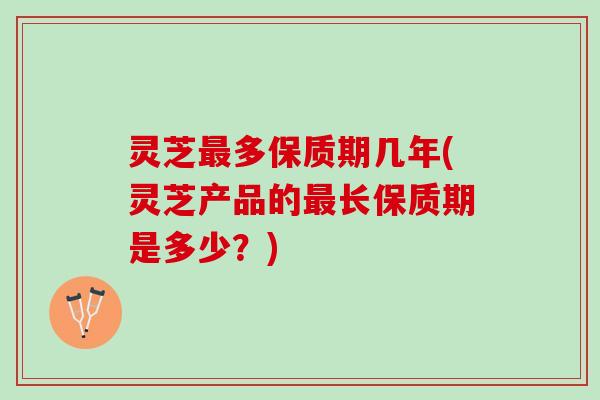 灵芝最多保质期几年(灵芝产品的最长保质期是多少？)