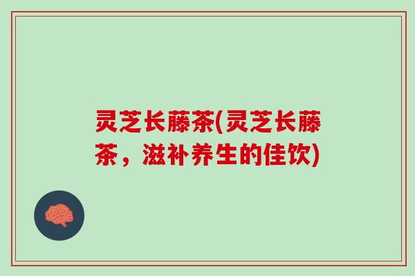 灵芝长藤茶(灵芝长藤茶,滋补养生的佳饮) 灵芝长藤茶(灵芝长藤茶,滋补养生的佳饮)