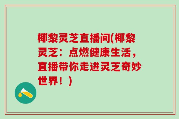 椰黎灵芝直播间(椰黎灵芝:点燃健康生活,直播带你走进灵芝奇妙世界!) 椰黎灵芝直播间(椰黎灵芝:点燃健康生活,直播带你走进灵芝奇妙世界!)
