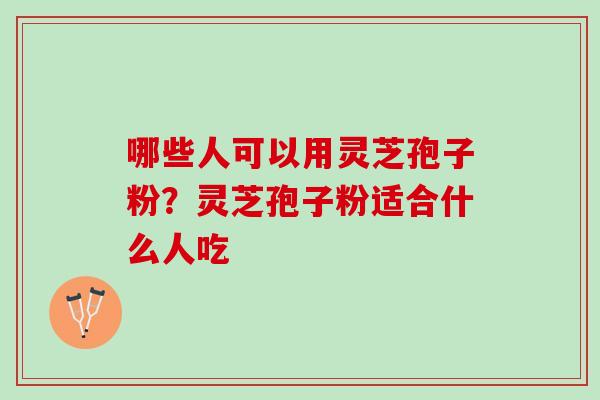 哪些人可以用灵芝孢子粉？灵芝孢子粉适合什么人吃