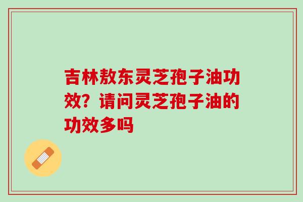 吉林敖东灵芝孢子油功效？请问灵芝孢子油的功效多吗
