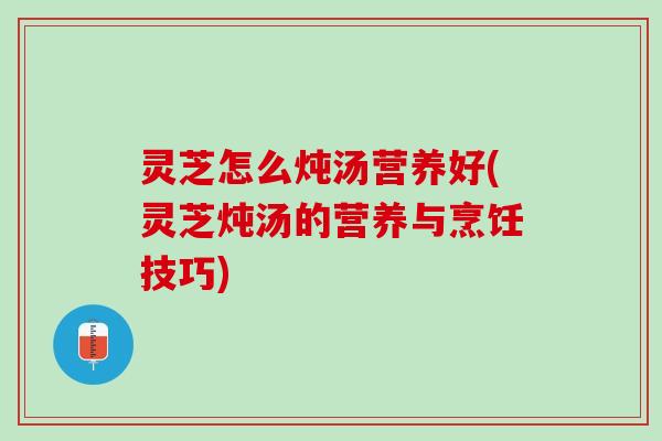 灵芝怎么炖汤营养好(灵芝炖汤的营养与烹饪技巧)