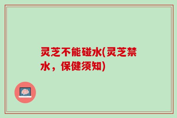 灵芝不能碰水(灵芝禁水，保健须知)