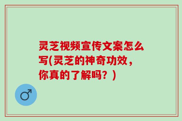 灵芝视频宣传文案怎么写(灵芝的神奇功效，你真的了解吗？)
