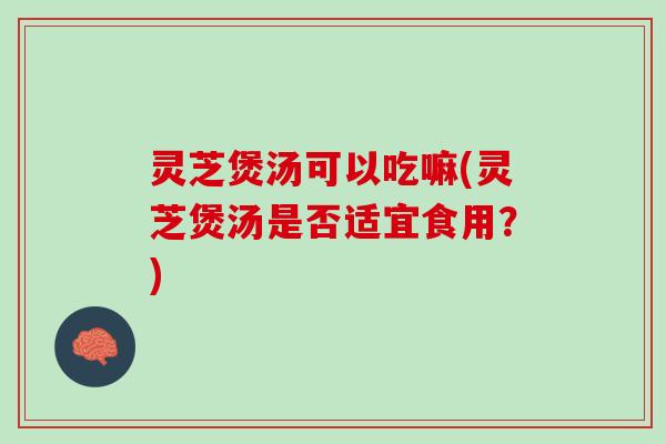 灵芝煲汤可以吃嘛(灵芝煲汤是否适宜食用？)