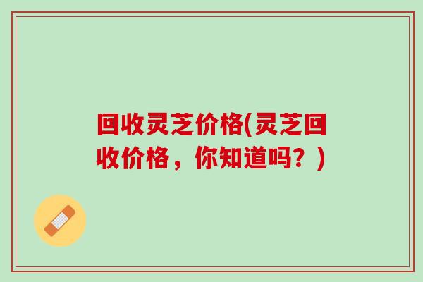 回收灵芝价格(灵芝回收价格,你知道吗?) 回收灵芝价格(灵芝回收价格,你知道吗?)