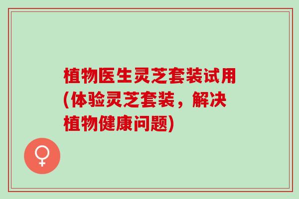 植物医生灵芝套装试用(体验灵芝套装，解决植物健康问题)