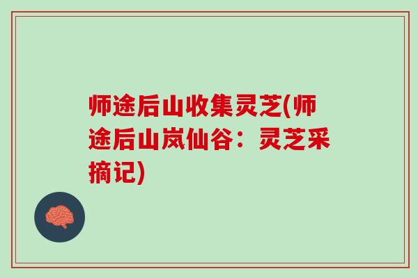师途后山收集灵芝(师途后山岚仙谷:灵芝采摘记) 师途后山收集灵芝(师途后山岚仙谷:灵芝采摘记)