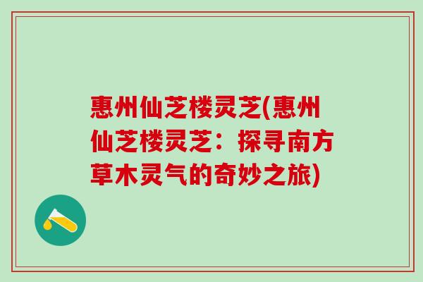 惠州仙芝楼灵芝(惠州仙芝楼灵芝：探寻南方草木灵气的奇妙之旅)