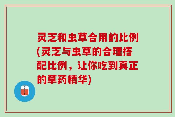 灵芝和虫草合用的比例(灵芝与虫草的合理搭配比例,让你吃到真正的草药精华) 灵芝和虫草合用的比例(灵芝与虫草的合理搭配比例,让你吃到真正的草药精华)