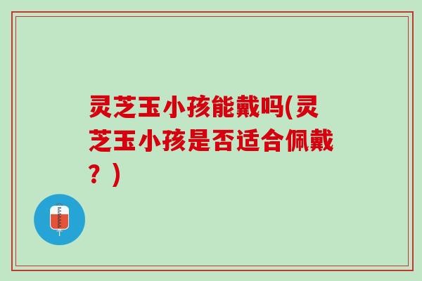 灵芝玉小孩能戴吗(灵芝玉小孩是否适合佩戴？)
