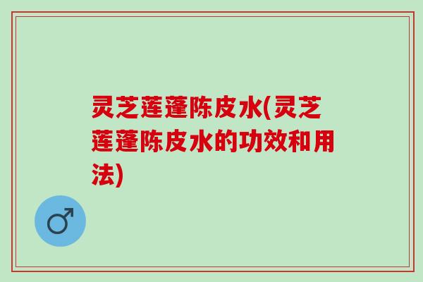 灵芝莲蓬陈皮水(灵芝莲蓬陈皮水的功效和用法)