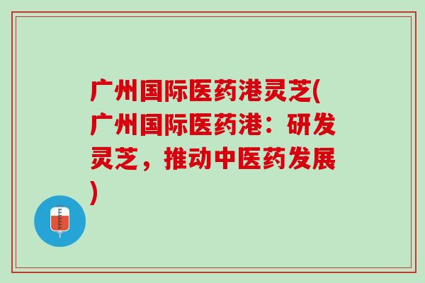 广州国际医药港灵芝(广州国际医药港：研发灵芝，推动中医药发展)