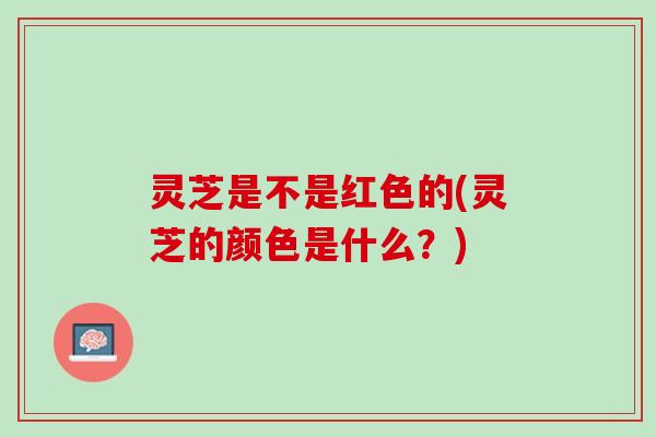 灵芝是不是红色的(灵芝的颜色是什么?) 灵芝是不是红色的(灵芝的颜色是什么?)