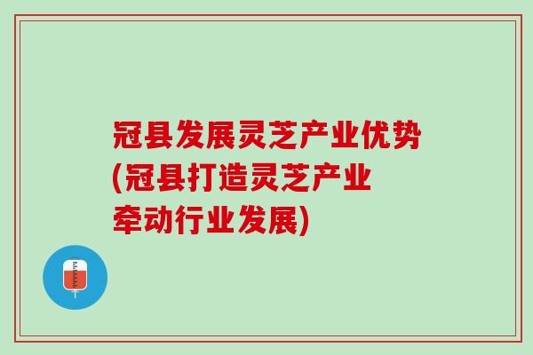 冠县发展灵芝产业优势(冠县打造灵芝产业 牵动行业发展)