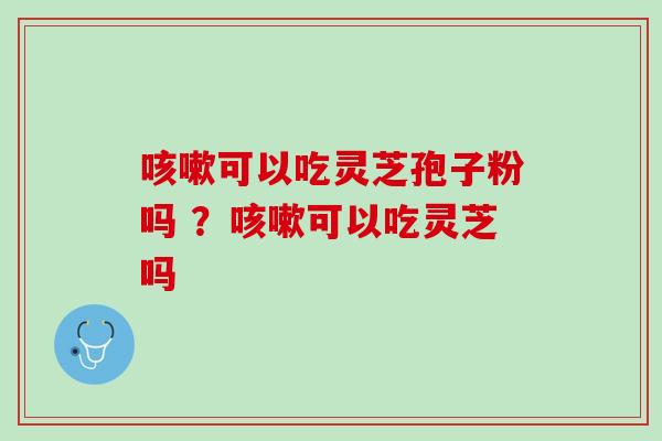 咳嗽可以吃灵芝孢子粉吗 ？咳嗽可以吃灵芝吗