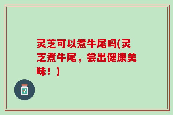灵芝可以煮牛尾吗(灵芝煮牛尾，尝出健康美味！)