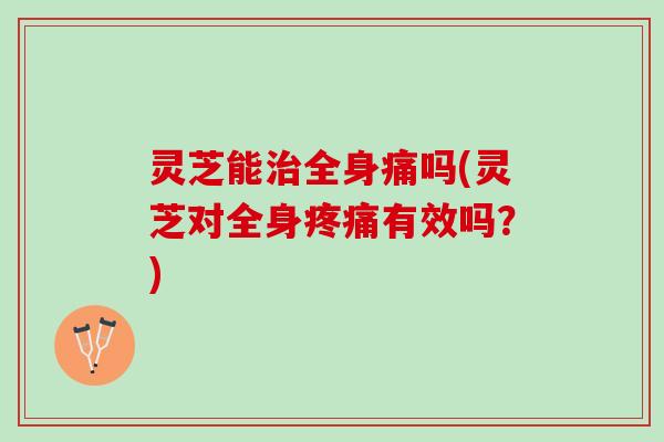 灵芝能全身痛吗(灵芝对全身有效吗?) 灵芝能全身痛吗(灵芝对全身有效吗?)