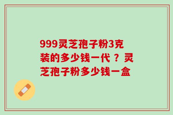 999灵芝孢子粉3克装的多少钱一代 ？灵芝孢子粉多少钱一盒