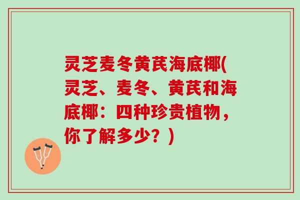 灵芝麦冬黄芪海底椰(灵芝、麦冬、黄芪和海底椰：四种珍贵植物，你了解多少？)
