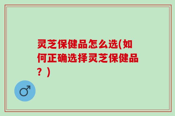 灵芝保健品怎么选(如何正确选择灵芝保健品？)