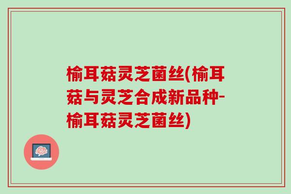 榆耳菇灵芝菌丝(榆耳菇与灵芝合成新品种-榆耳菇灵芝菌丝)
