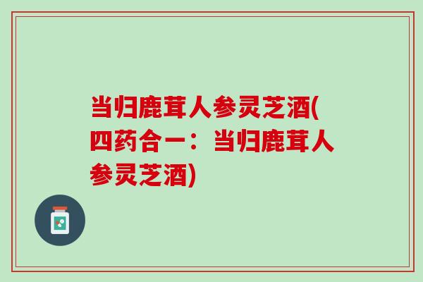 当归鹿茸人参灵芝酒(四药合一：当归鹿茸人参灵芝酒)