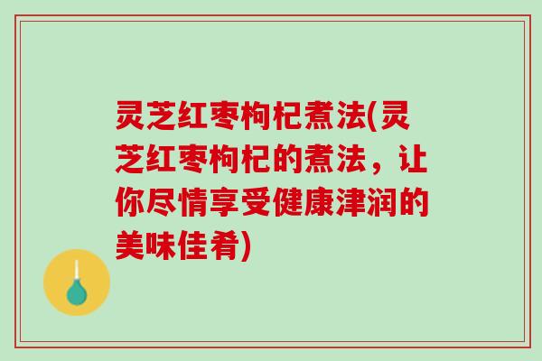 灵芝红枣枸杞煮法(灵芝红枣枸杞的煮法，让你尽情享受健康津润的美味佳肴)
