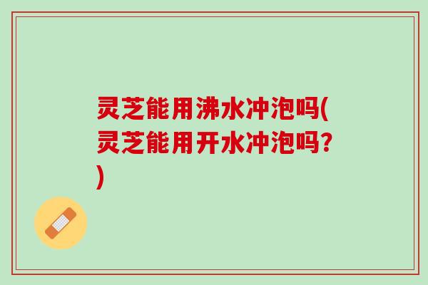 灵芝能用沸水冲泡吗(灵芝能用开水冲泡吗？)